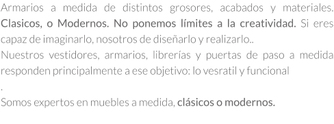Armarios a medida de distintos grosores, acabados y materiales. Clasicos, o Modernos. No ponemos límites a la creatividad. Si eres capaz de imaginarlo, nosotros de diseñarlo y realizarlo.. Nuestros vestidores, armarios, librerías y puertas de paso a medida responden principalmente a ese objetivo: lo vesratil y funcional . Somos expertos en muebles a medida, clásicos o modernos.