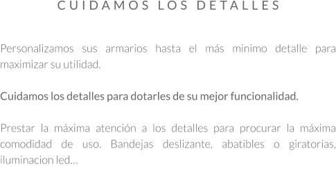 Personalizamos sus armarios hasta el más minimo detalle para maximizar su utilidad.  Cuidamos los detalles para dotarles de su mejor funcionalidad.  Prestar la máxima atención a los detalles para procurar la máxima comodidad de uso. Bandejas deslizante, abatibles o giratorias, iluminacion led…  CUIDAMOS LOS DETALLES