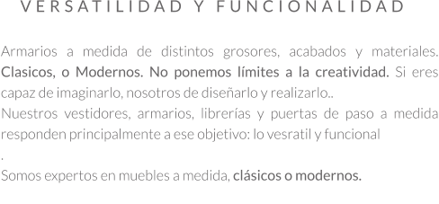 Armarios a medida de distintos grosores, acabados y materiales. Clasicos, o Modernos. No ponemos límites a la creatividad. Si eres capaz de imaginarlo, nosotros de diseñarlo y realizarlo.. Nuestros vestidores, armarios, librerías y puertas de paso a medida responden principalmente a ese objetivo: lo vesratil y funcional . Somos expertos en muebles a medida, clásicos o modernos.  VERSATILIDAD Y FUNCIONALIDAD