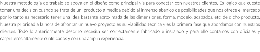 Nuestra metodología de trabajo se apoya en el diseño como principal vía para conectar con nuestros clientes. Es lógico que cueste tomar una decisión cuando se trata de un  producto a medida debido al inmenso abanico de posibilidades que nos ofrece el mercado por lo tanto es necesario tener una idea bastante aproximada de las dimensiones, forma, modelo, acabados, etc. de dicho producto. Nuestra prioridad a la hora de afrontar un nuevo proyecto es su viabilidad técnica y es la primera fase que abordamos con nuestros clientes. Todo lo anteriormente descrito necesita ser correctamente fabricado e instalado y para ello contamos con oficiales y carpinteros altamente cualificados y con una amplia experiencia.