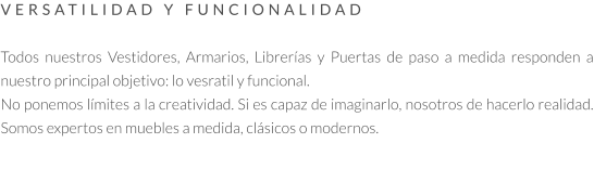 VERSATILIDAD Y FUNCIONALIDAD   Todos nuestros Vestidores, Armarios, Librerías y Puertas de paso a medida responden a nuestro principal objetivo: lo vesratil y funcional.  No ponemos límites a la creatividad. Si es capaz de imaginarlo, nosotros de hacerlo realidad. Somos expertos en muebles a medida, clásicos o modernos.