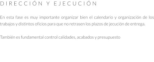 DIRECCIÓN Y EJECUCIÓN  En esta fase es muy importante organizar bien el calendario y organización de los trabajos y distintos oficios para que no retrasen los plazos de jecución de entrega.   También es fundamental control calidades, acabados y presupuesto