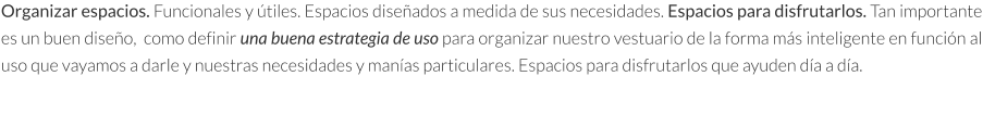 Organizar espacios. Funcionales y útiles. Espacios diseñados a medida de sus necesidades. Espacios para disfrutarlos. Tan importante es un buen diseño,  como definir una buena estrategia de uso para organizar nuestro vestuario de la forma más inteligente en función al uso que vayamos a darle y nuestras necesidades y manías particulares. Espacios para disfrutarlos que ayuden día a día.