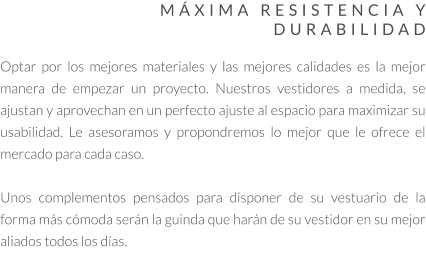 MÁXIMA RESISTENCIA Y DURABILIDAD  Optar por los mejores materiales y las mejores calidades es la mejor manera de empezar un proyecto. Nuestros vestidores a medida, se ajustan y aprovechan en un perfecto ajuste al espacio para maximizar su usabilidad. Le asesoramos y propondremos lo mejor que le ofrece el mercado para cada caso.   Unos complementos pensados para disponer de su vestuario de la forma más cómoda serán la guinda que harán de su vestidor en su mejor aliados todos los días.