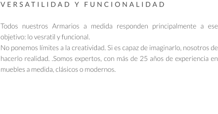 VERSATILIDAD Y FUNCIONALIDAD   Todos nuestros Armarios a medida responden principalmente a ese objetivo: lo vesratil y funcional.  No ponemos límites a la creatividad. Si es capaz de imaginarlo, nosotros de hacerlo realidad. .Somos expertos, con más de 25 años de experiencia en muebles a medida, clásicos o modernos.