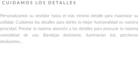 CUIDAMOS LOS DETALLES   Personalizamos su vestidor hasta el más minimo detalle para maximizar su utilidad. Cuidamos los detalles para darles la mejor funcionalidad es nuestra prioridad. Prestar la máxima atención a los detalles para procurar la máxima comodidad de uso. Bandejas deslizante, iluminacion led, percheros deslizantes…