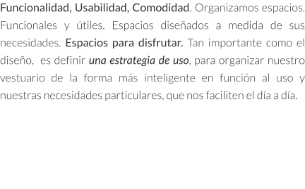 Funcionalidad, Usabilidad, Comodidad. Organizamos espacios. Funcionales y útiles. Espacios diseñados a medida de sus necesidades. Espacios para disfrutar. Tan importante como el diseño,  es definir una estrategia de uso, para organizar nuestro vestuario de la forma más inteligente en función al uso y nuestras necesidades particulares, que nos faciliten el día a día.