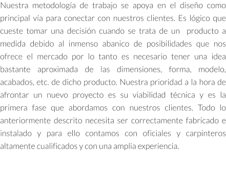 Nuestra metodología de trabajo se apoya en el diseño como principal vía para conectar con nuestros clientes. Es lógico que cueste tomar una decisión cuando se trata de un  producto a medida debido al inmenso abanico de posibilidades que nos ofrece el mercado por lo tanto es necesario tener una idea bastante aproximada de las dimensiones, forma, modelo, acabados, etc. de dicho producto. Nuestra prioridad a la hora de afrontar un nuevo proyecto es su viabilidad técnica y es la primera fase que abordamos con nuestros clientes. Todo lo anteriormente descrito necesita ser correctamente fabricado e instalado y para ello contamos con oficiales y carpinteros altamente cualificados y con una amplia experiencia.