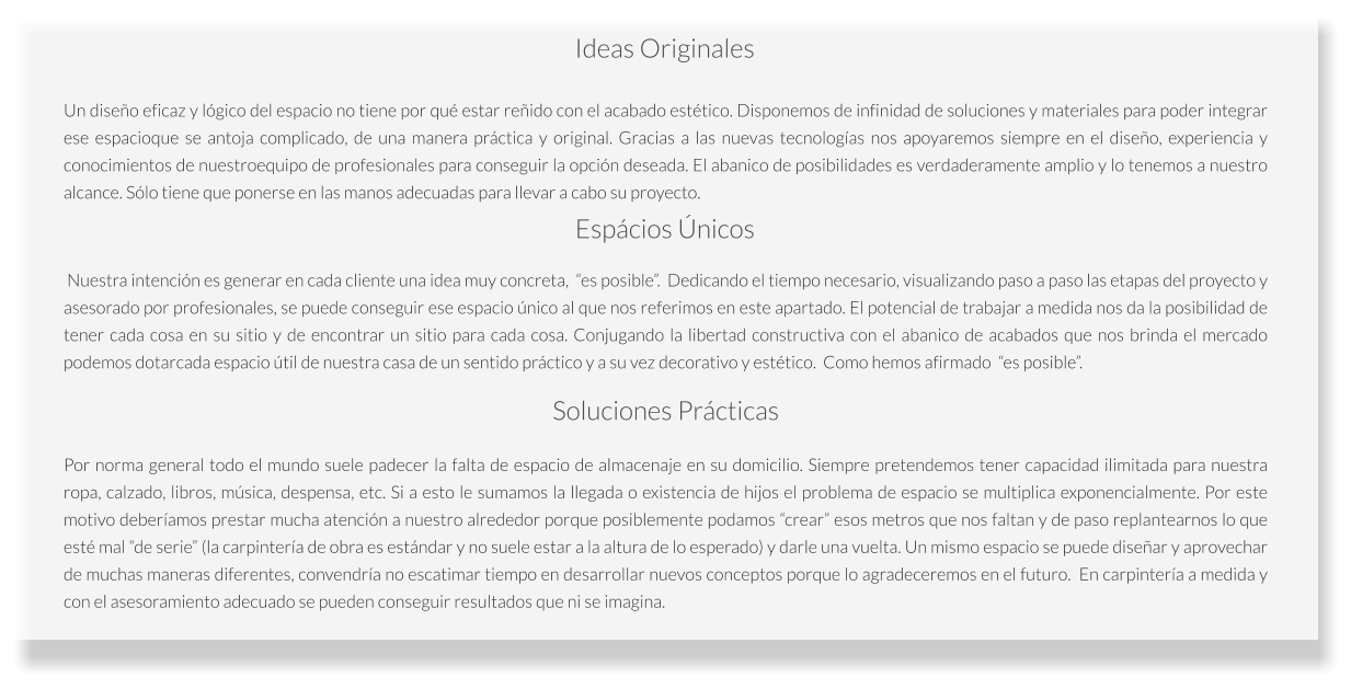 Por norma general todo el mundo suele padecer la falta de espacio de almacenaje en su domicilio. Siempre pretendemos tener capacidad ilimitada para nuestra ropa, calzado, libros, música, despensa, etc. Si a esto le sumamos la llegada o existencia de hijos el problema de espacio se multiplica exponencialmente. Por este motivo deberíamos prestar mucha atención a nuestro alrededor porque posiblemente podamos “crear” esos metros que nos faltan y de paso replantearnos lo que esté mal “de serie” (la carpintería de obra es estándar y no suele estar a la altura de lo esperado) y darle una vuelta. Un mismo espacio se puede diseñar y aprovechar de muchas maneras diferentes, convendría no escatimar tiempo en desarrollar nuevos conceptos porque lo agradeceremos en el futuro.  En carpintería a medida y con el asesoramiento adecuado se pueden conseguir resultados que ni se imagina.  Soluciones Prácticas  Nuestra intención es generar en cada cliente una idea muy concreta,  “es posible”.  Dedicando el tiempo necesario, visualizando paso a paso las etapas del proyecto y asesorado por profesionales, se puede conseguir ese espacio único al que nos referimos en este apartado. El potencial de trabajar a medida nos da la posibilidad de tener cada cosa en su sitio y de encontrar un sitio para cada cosa. Conjugando la libertad constructiva con el abanico de acabados que nos brinda el mercado podemos dotarcada espacio útil de nuestra casa de un sentido práctico y a su vez decorativo y estético.  Como hemos afirmado  “es posible”. Espácios Únicos Un diseño eficaz y lógico del espacio no tiene por qué estar reñido con el acabado estético. Disponemos de infinidad de soluciones y materiales para poder integrar ese espacioque se antoja complicado, de una manera práctica y original. Gracias a las nuevas tecnologías nos apoyaremos siempre en el diseño, experiencia y conocimientos de nuestroequipo de profesionales para conseguir la opción deseada. El abanico de posibilidades es verdaderamente amplio y lo tenemos a nuestro alcance. Sólo tiene que ponerse en las manos adecuadas para llevar a cabo su proyecto.  Ideas Originales