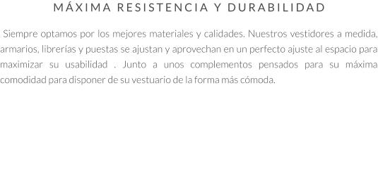 MÁXIMA RESISTENCIA Y DURABILIDAD   Siempre optamos por los mejores materiales y calidades. Nuestros vestidores a medida, armarios, librerías y puestas se ajustan y aprovechan en un perfecto ajuste al espacio para maximizar su usabilidad . Junto a unos complementos pensados para su máxima comodidad para disponer de su vestuario de la forma más cómoda.