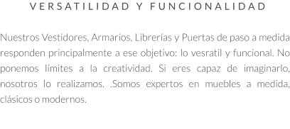 VERSATILIDAD Y FUNCIONALIDAD   Nuestros Vestidores, Armarios, Librerías y Puertas de paso a medida responden principalmente a ese objetivo: lo vesratil y funcional. No ponemos límites a la creatividad. Si eres capaz de imaginarlo, nosotros lo realizamos. .Somos expertos en muebles a medida, clásicos o modernos.