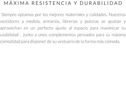 MÁXIMA RESISTENCIA Y DURABILIDAD   Siempre optamos por los mejores materiales y calidades. Nuestros vestidores a medida, armarios, librerías y puestas se ajustan y aprovechan en un perfecto ajuste al espacio para maximizar su usabilidad . Junto a unos complementos pensados para su máxima comodidad para disponer de su vestuario de la forma más cómoda.