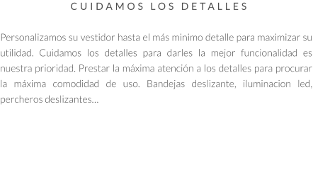 CUIDAMOS LOS DETALLES   Personalizamos su vestidor hasta el más minimo detalle para maximizar su utilidad. Cuidamos los detalles para darles la mejor funcionalidad es nuestra prioridad. Prestar la máxima atención a los detalles para procurar la máxima comodidad de uso. Bandejas deslizante, iluminacion led, percheros deslizantes…