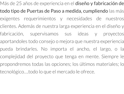 Más de 25 años de experiencia en el diseño y fabricación de todo tipo de Puertas de Paso a medida, cumpliendo las más exigentes requerimientos y necesidades de nuestros clientes. Además de nuestra larga experiencia en el diseño y fabricación, supervisamos sus ideas y proyectos aportandoles todo consejo o mejora que nuestra experiencia pueda brindarles. No importa el ancho, el largo, o la complejidad del proyecto que tenga en mente. Siempre le propondremos todas las opciones; los últimos materiales; lo tecnológico….todo lo que el mercado le ofrece.