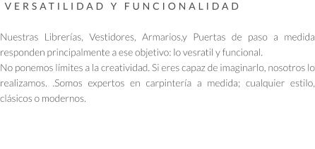 VERSATILIDAD Y FUNCIONALIDAD   Nuestras Librerías, Vestidores, Armarios,y Puertas de paso a medida responden principalmente a ese objetivo: lo vesratil y funcional.  No ponemos límites a la creatividad. Si eres capaz de imaginarlo, nosotros lo realizamos. .Somos expertos en carpintería a medida; cualquier estilo, clásicos o modernos.