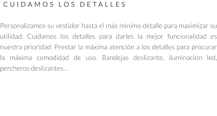 CUIDAMOS LOS DETALLES   Personalizamos su vestidor hasta el más minimo detalle para maximizar su utilidad. Cuidamos los detalles para darles la mejor funcionalidad es nuestra prioridad. Prestar la máxima atención a los detalles para procurar la máxima comodidad de uso. Bandejas deslizante, iluminacion led, percheros deslizantes…