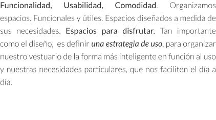 Funcionalidad, Usabilidad, Comodidad. Organizamos espacios. Funcionales y útiles. Espacios diseñados a medida de sus necesidades. Espacios para disfrutar. Tan importante como el diseño,  es definir una estrategia de uso, para organizar nuestro vestuario de la forma más inteligente en función al uso y nuestras necesidades particulares, que nos faciliten el día a día.