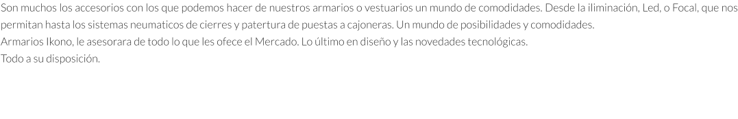 Son muchos los accesorios con los que podemos hacer de nuestros armarios o vestuarios un mundo de comodidades. Desde la iliminación, Led, o Focal, que nos permitan hasta los sistemas neumaticos de cierres y patertura de puestas a cajoneras. Un mundo de posibilidades y comodidades. Armarios Ikono, le asesorara de todo lo que les ofece el Mercado. Lo último en diseño y las novedades tecnológicas. Todo a su disposición.