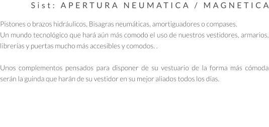 Sist: APERTURA NEUMATICA / MAGNETICA  Pistones o brazos hidráulicos, Bisagras neumáticas, amortiguadores o compases. Un mundo tecnológico que hará aún más comodo el uso de nuestros vestidores, armarios, librerías y puertas mucho más accesibles y comodos. .  Unos complementos pensados para disponer de su vestuario de la forma más cómoda serán la guinda que harán de su vestidor en su mejor aliados todos los días.