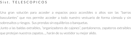 Sist. TELESCOPICOS  Una gran solución para acceder a espacios poco accesibles o altos son las “barras basculantes” que nos permite acceder a todo nuestro vestuario de forma cómoda y sin sobresaltos y riesgos.  Sus prendas sin equilibrios o banquetas. Junto a las baldas extraibles, “organizadores de cajones”, pantaloneros, zapateros extraibles que protejan nuestros zapatos…, harán de su vestidor su mejor alido.