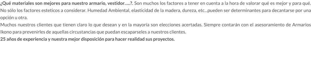 ¿Qué materiales son mejores para nuestro armario, vestidor…..?. Son muchos los factores a tener en cuenta a la hora de valorar qué es mejor y para qué. No sólo los factores esteticos a considerar. Humedad Ambiental, elasticidad de la madera, dureza, etc...pueden ser determinantes para decantarse por una opción u otra. Muchos nuestros clientes que tienen claro lo que desean y en la mayoría son elecciones acertadas. Siempre contarán con el asesoramiento de Armarios Ikono para prevenirles de aquellas circustancias que puedan escaparseles a nuestros clientes.  25 años de experiencia y nuestra mejor disposición para hacer realidad sus proyectos.