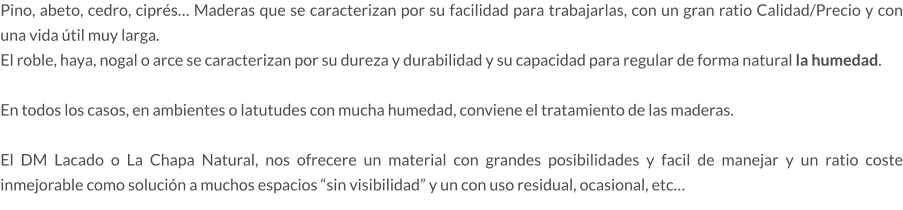 Pino, abeto, cedro, ciprés… Maderas que se caracterizan por su facilidad para trabajarlas, con un gran ratio Calidad/Precio y con una vida útil muy larga. El roble, haya, nogal o arce se caracterizan por su dureza y durabilidad y su capacidad para regular de forma natural la humedad.  En todos los casos, en ambientes o latutudes con mucha humedad, conviene el tratamiento de las maderas.  El DM Lacado o La Chapa Natural, nos ofrecere un material con grandes posibilidades y facil de manejar y un ratio coste inmejorable como solución a muchos espacios “sin visibilidad” y un con uso residual, ocasional, etc…