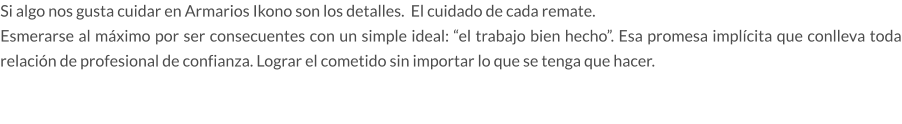 Si algo nos gusta cuidar en Armarios Ikono son los detalles.  El cuidado de cada remate.  Esmerarse al máximo por ser consecuentes con un simple ideal: “el trabajo bien hecho”. Esa promesa implícita que conlleva toda relación de profesional de confianza. Lograr el cometido sin importar lo que se tenga que hacer.
