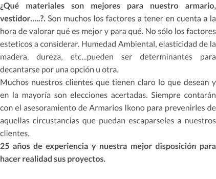 ¿Qué materiales son mejores para nuestro armario, vestidor…..?. Son muchos los factores a tener en cuenta a la hora de valorar qué es mejor y para qué. No sólo los factores esteticos a considerar. Humedad Ambiental, elasticidad de la madera, dureza, etc...pueden ser determinantes para decantarse por una opción u otra. Muchos nuestros clientes que tienen claro lo que desean y en la mayoría son elecciones acertadas. Siempre contarán con el asesoramiento de Armarios Ikono para prevenirles de aquellas circustancias que puedan escaparseles a nuestros clientes.  25 años de experiencia y nuestra mejor disposición para hacer realidad sus proyectos.