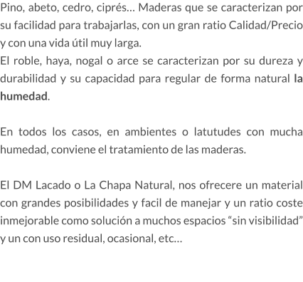 Pino, abeto, cedro, ciprés… Maderas que se caracterizan por su facilidad para trabajarlas, con un gran ratio Calidad/Precio y con una vida útil muy larga. El roble, haya, nogal o arce se caracterizan por su dureza y durabilidad y su capacidad para regular de forma natural la humedad.  En todos los casos, en ambientes o latutudes con mucha humedad, conviene el tratamiento de las maderas.  El DM Lacado o La Chapa Natural, nos ofrecere un material con grandes posibilidades y facil de manejar y un ratio coste inmejorable como solución a muchos espacios “sin visibilidad” y un con uso residual, ocasional, etc…