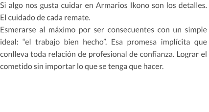 Si algo nos gusta cuidar en Armarios Ikono son los detalles.  El cuidado de cada remate.  Esmerarse al máximo por ser consecuentes con un simple ideal: “el trabajo bien hecho”. Esa promesa implícita que conlleva toda relación de profesional de confianza. Lograr el cometido sin importar lo que se tenga que hacer.